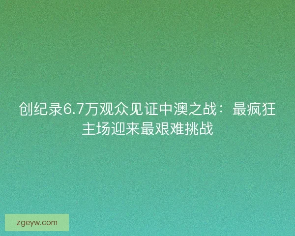 创纪录6.7万观众见证中澳之战：最疯狂主场迎来最艰难挑战