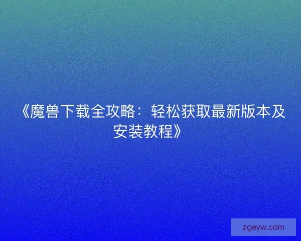 《魔兽下载全攻略：轻松获取最新版本及安装教程》