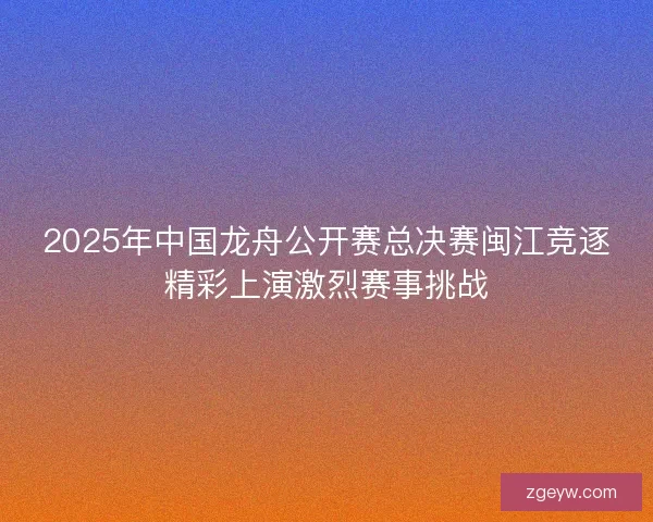 2025年中国龙舟公开赛总决赛闽江竞逐精彩上演激烈赛事挑战