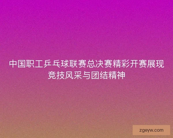 中国职工乒乓球联赛总决赛精彩开赛展现竞技风采与团结精神