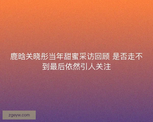 鹿晗关晓彤当年甜蜜采访回顾 是否走不到最后依然引人关注