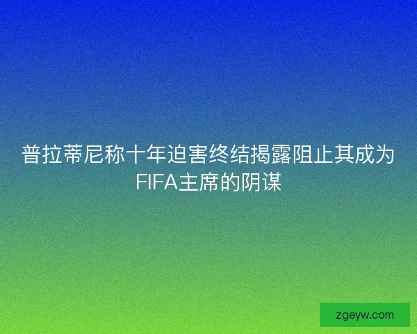 普拉蒂尼称十年迫害终结揭露阻止其成为FIFA主席的阴谋