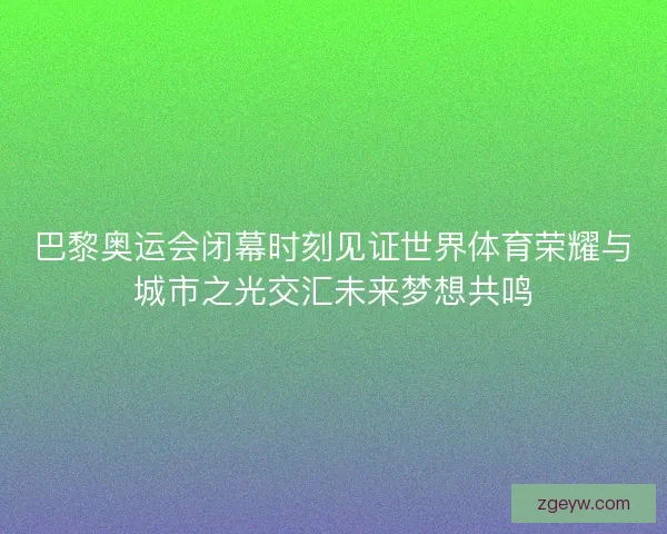 巴黎奥运会闭幕时刻见证世界体育荣耀与城市之光交汇未来梦想共鸣