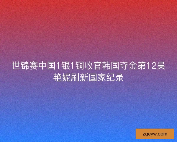 世锦赛中国1银1铜收官韩国夺金第12吴艳妮刷新国家纪录