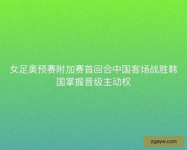 女足奥预赛附加赛首回合中国客场战胜韩国掌握晋级主动权