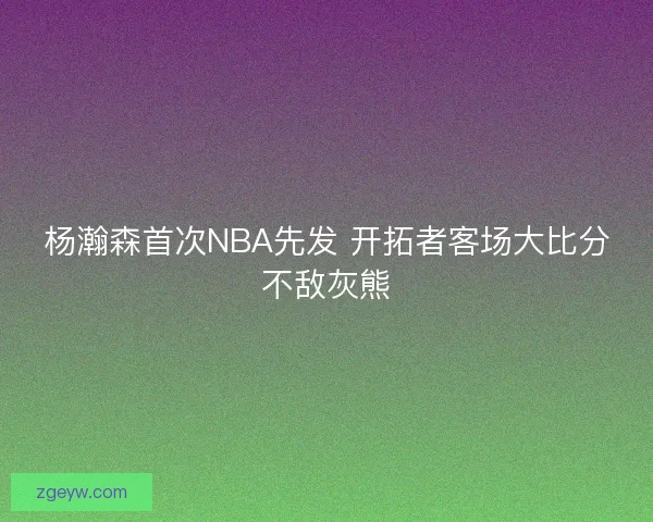 杨瀚森首次NBA先发 开拓者客场大比分不敌灰熊