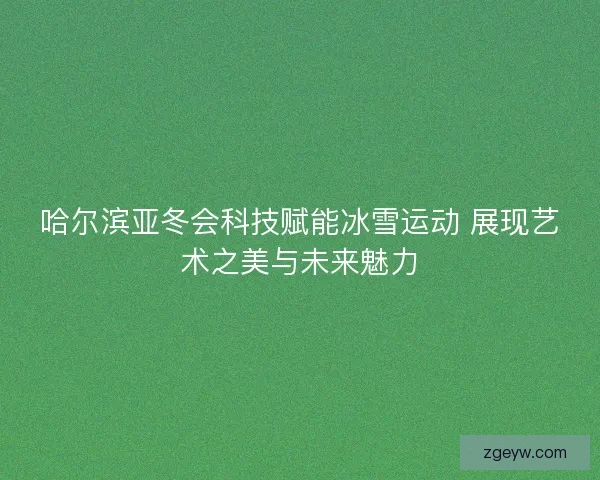 哈尔滨亚冬会科技赋能冰雪运动 展现艺术之美与未来魅力