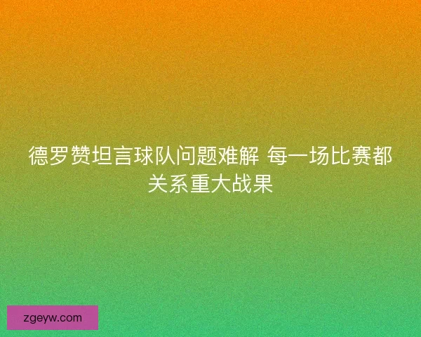 德罗赞坦言球队问题难解 每一场比赛都关系重大战果