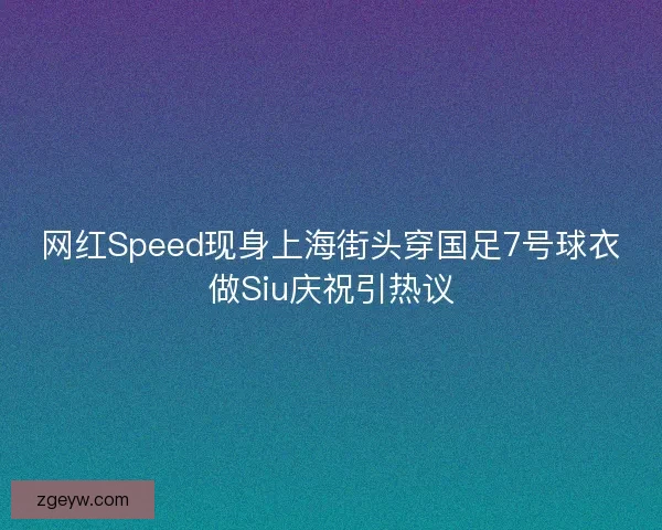 网红Speed现身上海街头穿国足7号球衣做Siu庆祝引热议