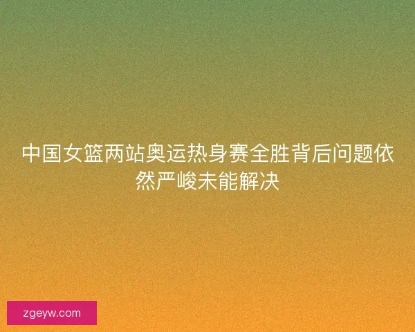 中国女篮两站奥运热身赛全胜背后问题依然严峻未能解决