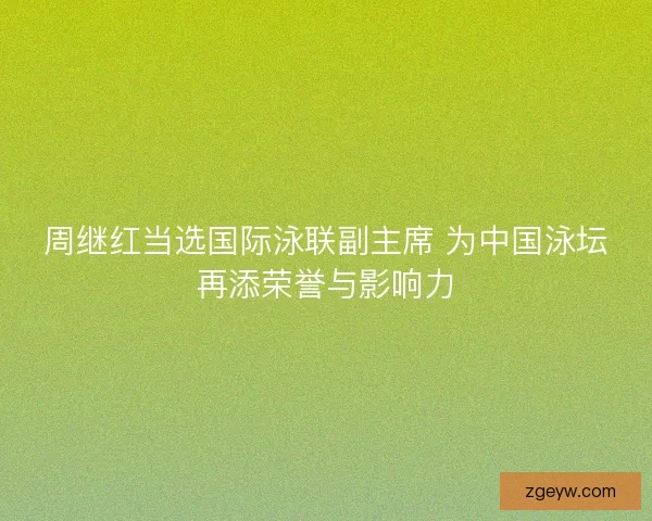周继红当选国际泳联副主席 为中国泳坛再添荣誉与影响力 周继红当选国际泳联副主席 为中国泳坛再添荣誉与影响力