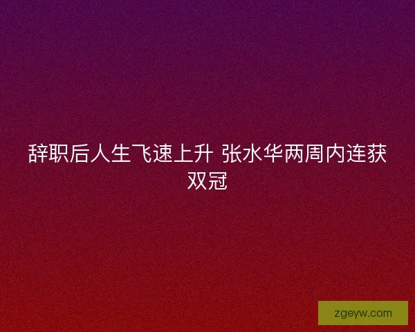 辞职后人生飞速上升 张水华两周内连获双冠