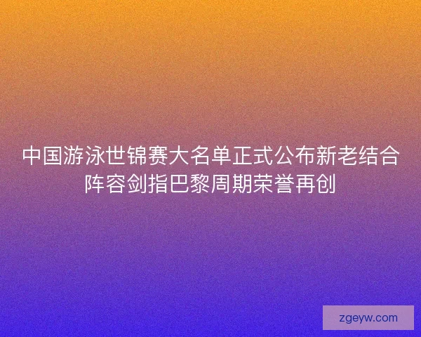 中国游泳世锦赛大名单正式公布新老结合阵容剑指巴黎周期荣誉再创