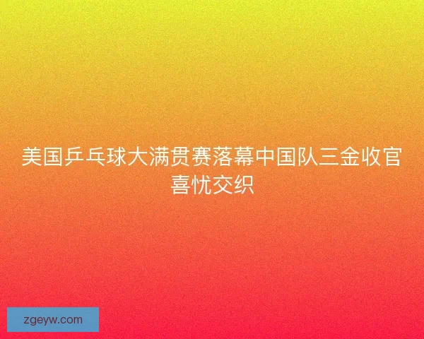 美国乒乓球大满贯赛落幕中国队三金收官喜忧交织