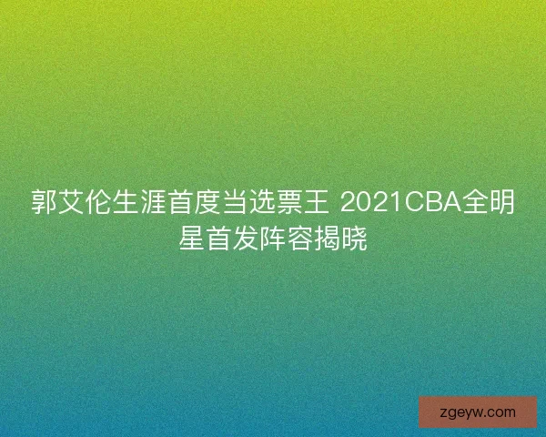 郭艾伦生涯首度当选票王 2021CBA全明星首发阵容揭晓