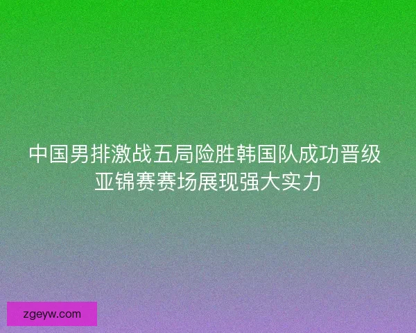 中国男排激战五局险胜韩国队成功晋级 亚锦赛赛场展现强大实力 中国男排激战五局险胜韩国队成功晋级 亚锦赛赛场展现强大实力