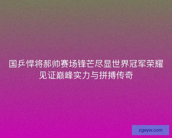 国乒悍将郝帅赛场锋芒尽显世界冠军荣耀见证巅峰实力与拼搏传奇