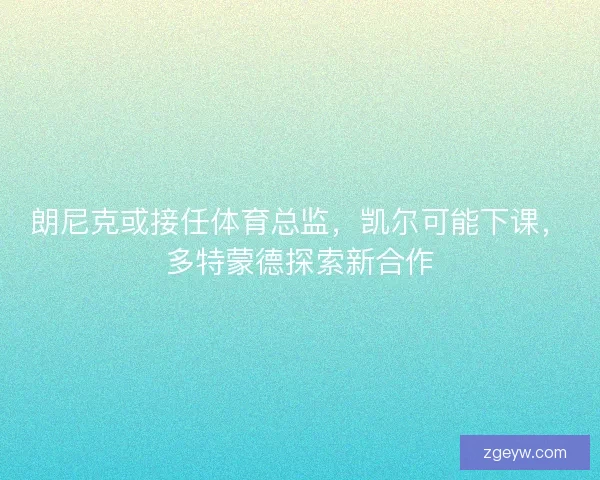朗尼克或接任体育总监，凯尔可能下课，多特蒙德探索新合作