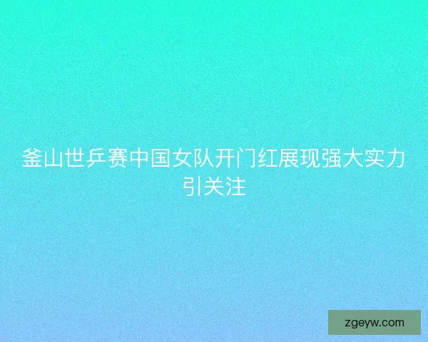 釜山世乒赛中国女队开门红展现强大实力引关注