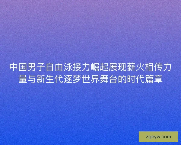 中国男子自由泳接力崛起展现薪火相传力量与新生代逐梦世界舞台的时代篇章
