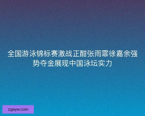 全国游泳锦标赛激战正酣张雨霏徐嘉余强势夺金展现中国泳坛实力