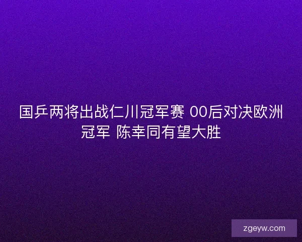 国乒两将出战仁川冠军赛 00后对决欧洲冠军 陈幸同有望大胜