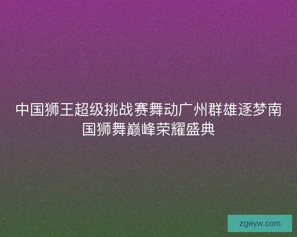 中国狮王超级挑战赛舞动广州群雄逐梦南国狮舞巅峰荣耀盛典