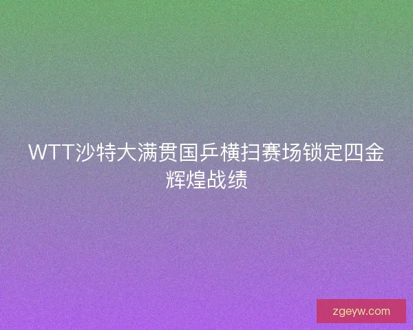 WTT沙特大满贯国乒横扫赛场锁定四金辉煌战绩