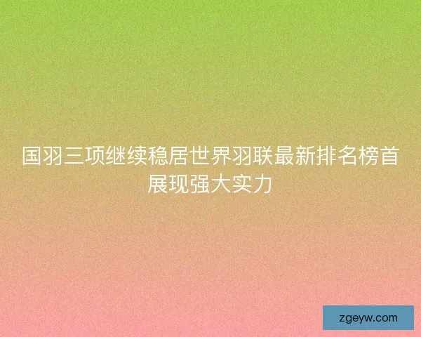 国羽三项继续稳居世界羽联最新排名榜首展现强大实力