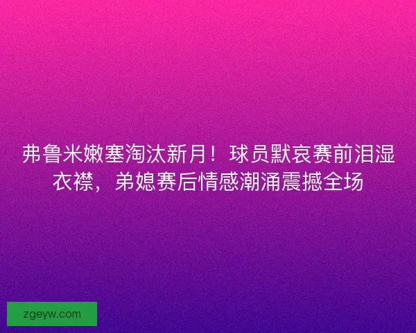 弗鲁米嫩塞淘汰新月！球员默哀赛前泪湿衣襟，弟媳赛后情感潮涌震撼全场