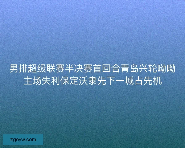 男排超级联赛半决赛首回合青岛兴轮呦呦主场失利保定沃隶先下一城占先机